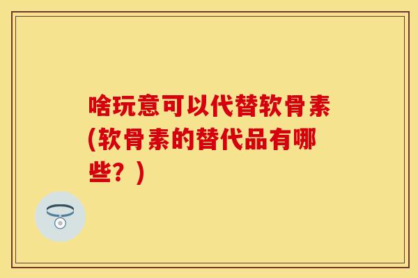 啥玩意可以代替软骨素(软骨素的替代品有哪些？)