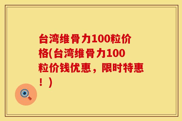台湾维骨力100粒价格(台湾维骨力100粒价钱优惠，限时特惠！)