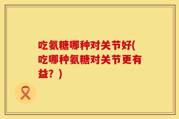 吃氨糖哪种对关节好(吃哪种氨糖对关节更有益？)