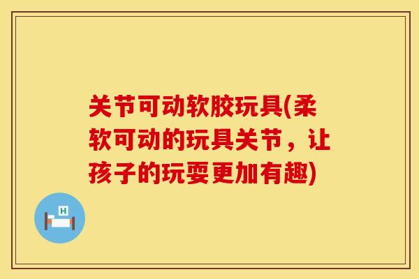 关节可动软胶玩具(柔软可动的玩具关节，让孩子的玩耍更加有趣)