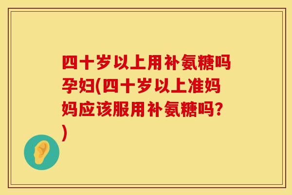 四十岁以上用补氨糖吗孕妇(四十岁以上准妈妈应该服用补氨糖吗？)
