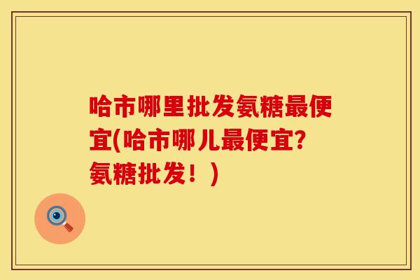 哈市哪里批发氨糖最便宜(哈市哪儿最便宜？氨糖批发！)