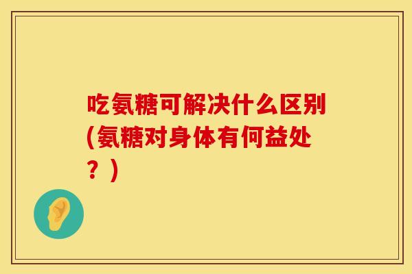 吃氨糖可解决什么区别(氨糖对身体有何益处？)