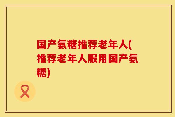 国产氨糖推荐老年人(推荐老年人服用国产氨糖)