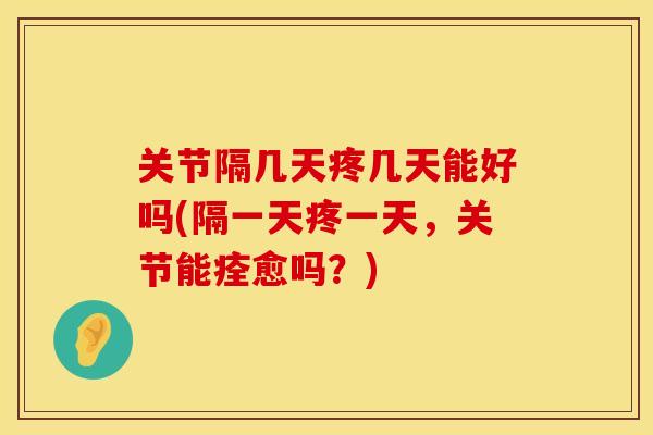 关节隔几天疼几天能好吗(隔一天疼一天，关节能痊愈吗？)