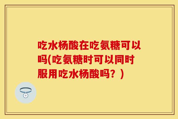 吃水杨酸在吃氨糖可以吗(吃氨糖时可以同时服用吃水杨酸吗？)