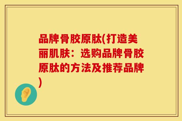 品牌骨胶原肽(打造美丽肌肤：选购品牌骨胶原肽的方法及推荐品牌)