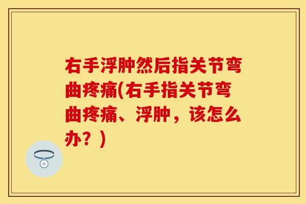 右手浮肿然后指关节弯曲疼痛(右手指关节弯曲疼痛、浮肿，该怎么办？)