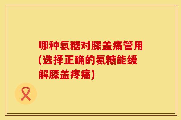 哪种氨糖对膝盖痛管用(选择正确的氨糖能缓解膝盖疼痛)