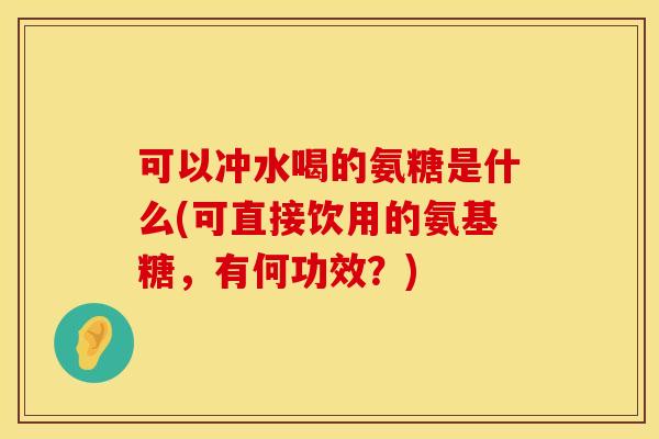 可以冲水喝的氨糖是什么(可直接饮用的氨基糖，有何功效？)