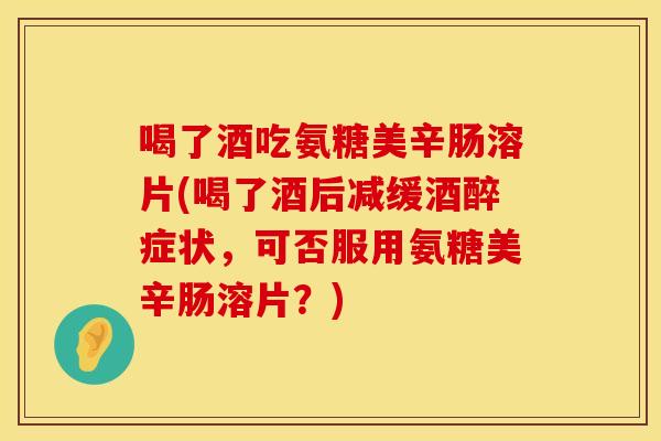 喝了酒吃氨糖美辛肠溶片(喝了酒后减缓酒醉症状，可否服用氨糖美辛肠溶片？)