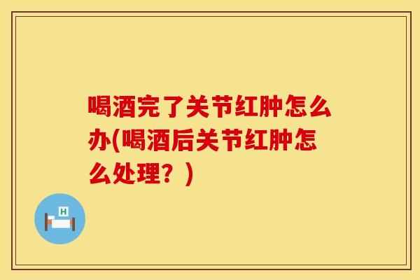 喝酒完了关节红肿怎么办(喝酒后关节红肿怎么处理？)