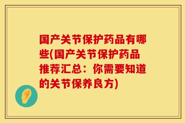 国产关节保护药品有哪些(国产关节保护药品推荐汇总：你需要知道的关节保养良方)