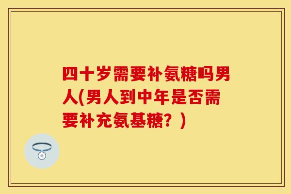 四十岁需要补氨糖吗男人(男人到中年是否需要补充氨基糖？)
