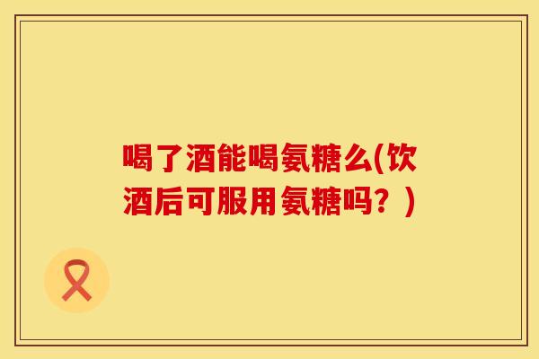 喝了酒能喝氨糖么(饮酒后可服用氨糖吗？)