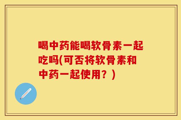 喝中药能喝软骨素一起吃吗(可否将软骨素和中药一起使用？)