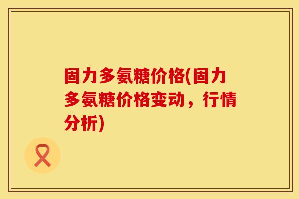 固力多氨糖价格(固力多氨糖价格变动，行情分析)