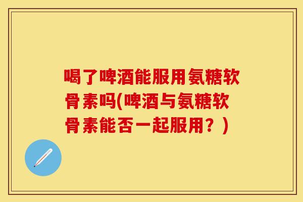 喝了啤酒能服用氨糖软骨素吗(啤酒与氨糖软骨素能否一起服用？)