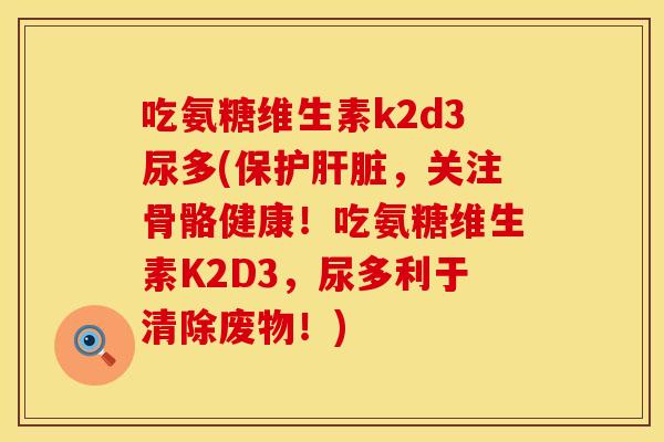 吃氨糖维生素k2d3尿多(保护肝脏，关注骨骼健康！吃氨糖维生素K2D3，尿多利于清除废物！)