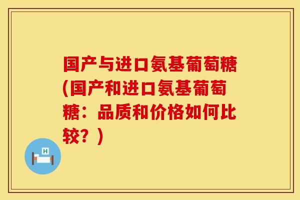 国产与进口氨基葡萄糖(国产和进口氨基葡萄糖：品质和价格如何比较？)