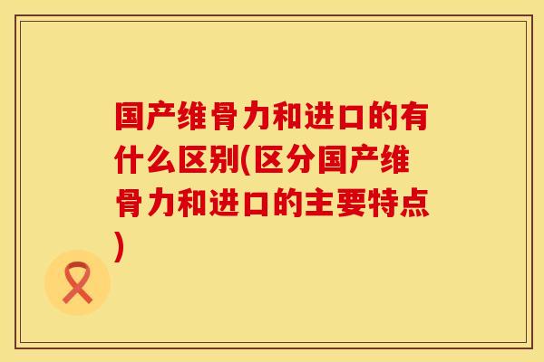 国产维骨力和进口的有什么区别(区分国产维骨力和进口的主要特点) 国产维骨力和进口的有什么区别(区分国产维骨力和进口的主要特点)