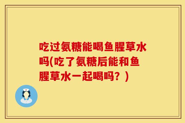 吃过氨糖能喝鱼腥草水吗(吃了氨糖后能和鱼腥草水一起喝吗？)