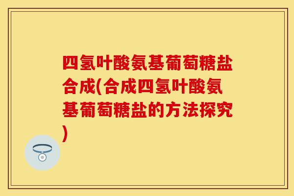 四氢叶酸氨基葡萄糖盐合成(合成四氢叶酸氨基葡萄糖盐的方法探究)