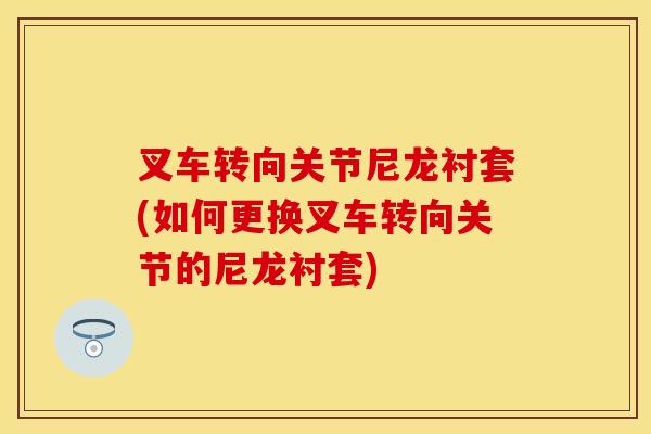 叉车转向关节尼龙衬套(如何更换叉车转向关节的尼龙衬套)