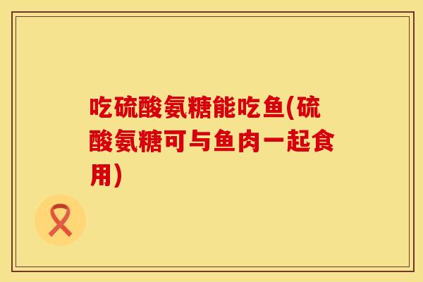 吃硫酸氨糖能吃鱼(硫酸氨糖可与鱼肉一起食用)