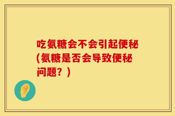 吃氨糖会不会引起便秘(氨糖是否会导致便秘问题？)