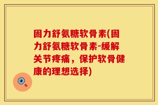 固力舒氨糖软骨素(固力舒氨糖软骨素-缓解关节疼痛，保护软骨健康的理想选择)