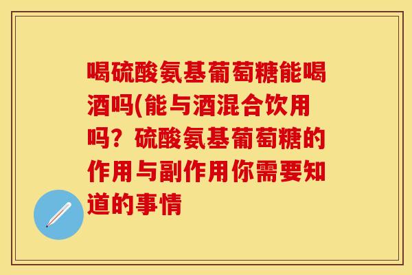 喝硫酸氨基葡萄糖能喝酒吗(能与酒混合饮用吗？硫酸氨基葡萄糖的作用与副作用你需要知道的事情