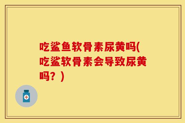 吃鲨鱼软骨素尿黄吗(吃鲨软骨素会导致尿黄吗？)