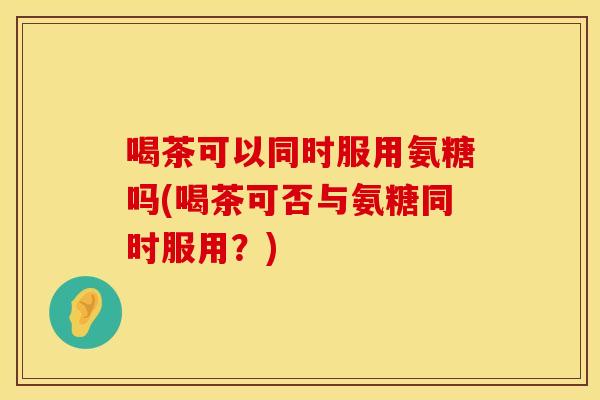 喝茶可以同时服用氨糖吗(喝茶可否与氨糖同时服用？)