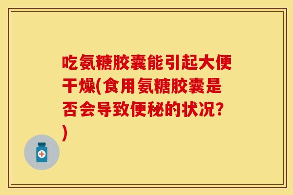 吃氨糖胶囊能引起大便干燥(食用氨糖胶囊是否会导致便秘的状况？)
