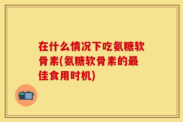 在什么情况下吃氨糖软骨素(氨糖软骨素的佳食用时机) 在什么情况下吃氨糖软骨素(氨糖软骨素的佳食用时机)
