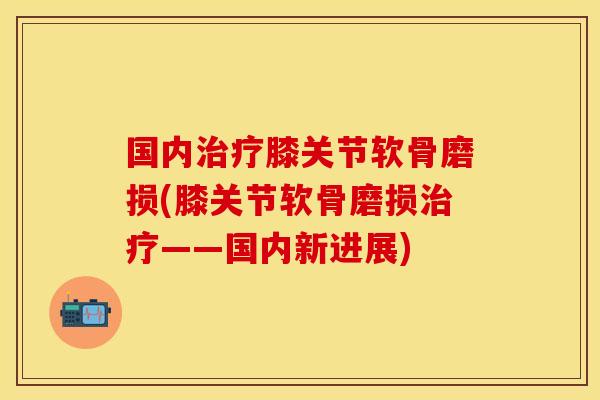 国内治疗膝关节软骨磨损(膝关节软骨磨损治疗——国内新进展)