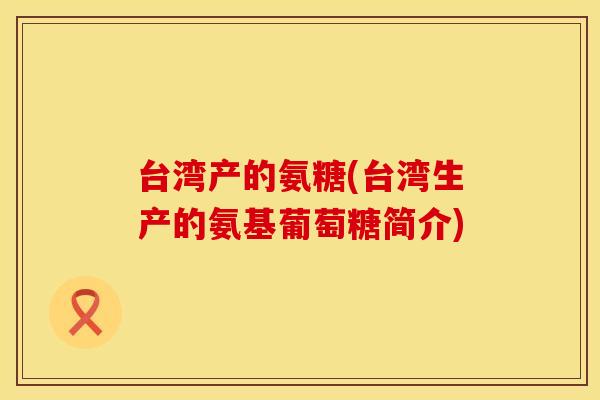 台湾产的氨糖(台湾生产的氨基葡萄糖简介) 台湾产的氨糖(台湾生产的氨基葡萄糖简介)