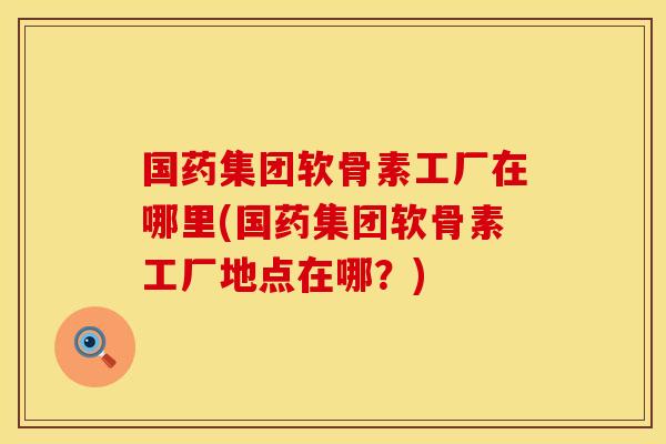 国药集团软骨素工厂在哪里(国药集团软骨素工厂地点在哪？)