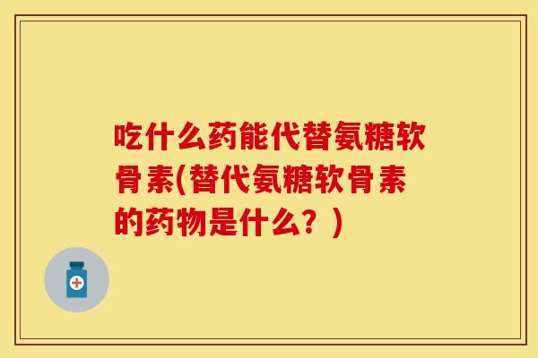吃什么药能代替氨糖软骨素(替代氨糖软骨素的药物是什么？)