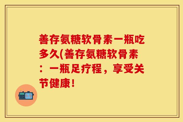 善存氨糖软骨素一瓶吃多久(善存氨糖软骨素:一瓶足疗程,享受关节健康! 善存氨糖软骨素一瓶吃多久(善存氨糖软骨素:一瓶足疗程,享受关节健康!