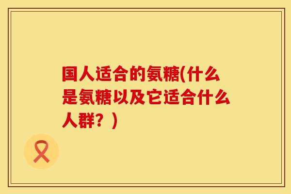 国人适合的氨糖(什么是氨糖以及它适合什么人群？)