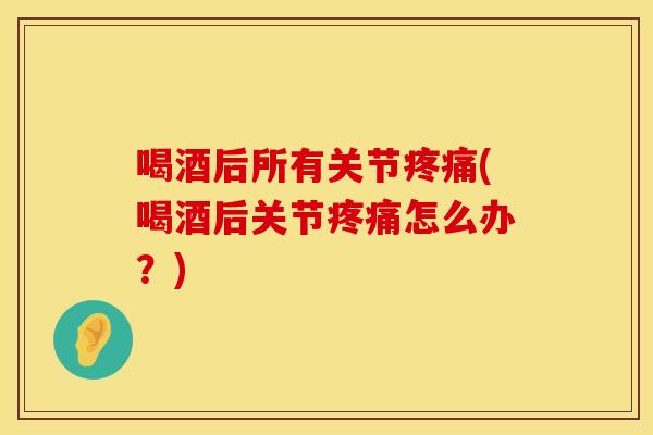喝酒后所有关节疼痛(喝酒后关节疼痛怎么办？)