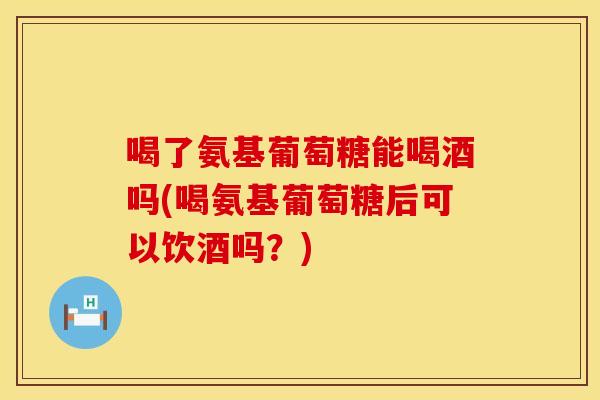 喝了氨基葡萄糖能喝酒吗(喝氨基葡萄糖后可以饮酒吗？)
