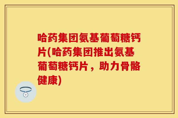 哈药集团氨基葡萄糖钙片(哈药集团推出氨基葡萄糖钙片，助力骨骼健康)