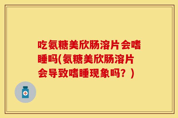 吃氨糖美欣肠溶片会嗜睡吗(氨糖美欣肠溶片会导致嗜睡现象吗？)