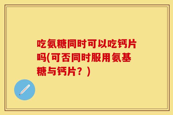 吃氨糖同时可以吃钙片吗(可否同时服用氨基糖与钙片？)