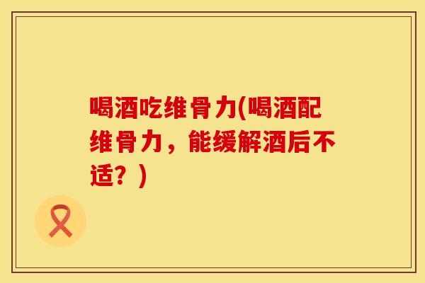 喝酒吃维骨力(喝酒配维骨力，能缓解酒后不适？)