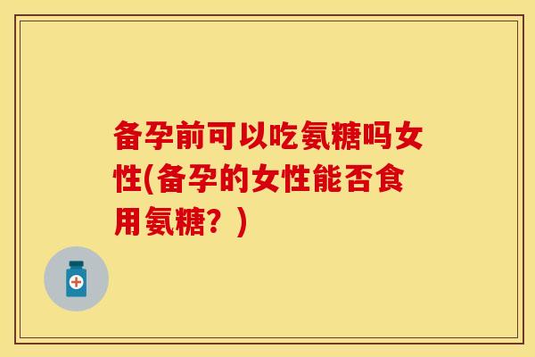 备孕前可以吃氨糖吗女性(备孕的女性能否食用氨糖？)