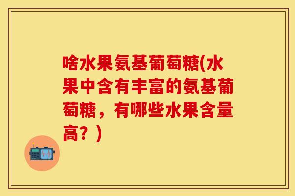 啥水果氨基葡萄糖(水果中含有丰富的氨基葡萄糖，有哪些水果含量高？)